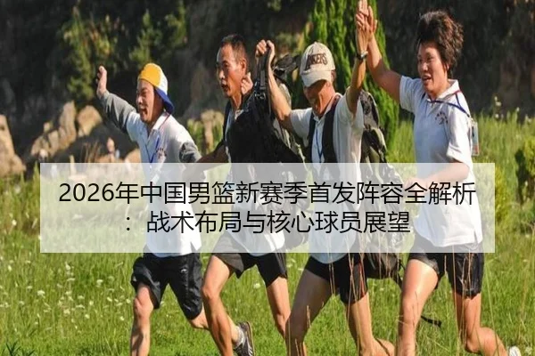 2026年中国男篮新赛季首发阵容全解析：战术布局与核心球员展望