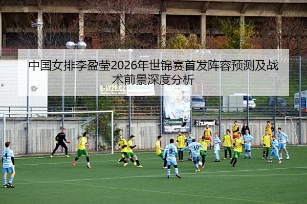 中国女排李盈莹2026年世锦赛首发阵容预测及战术前景深度分析